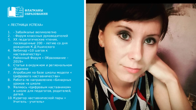 « ЛЕСТНИЦА УСПЕХА» - Забайкалье великолепно - Форум классных руководителей ХХ педагогические чтения, посвященные 200 – летию со дня рождения К.Д Ушинского Вебинар «10 шагов к наставничеству» Районный Форум « Образование – 2019» Статьи в окружном и региональном сборнике Апробация на базе школы модели « Цифрового наставничества» Работа по направлению «Бинарных уроков «в школе Являюсь «Цифровым наставником» в школе для педагогов, родителей, детей. Куратор наставнической пары « Учитель - учитель» 