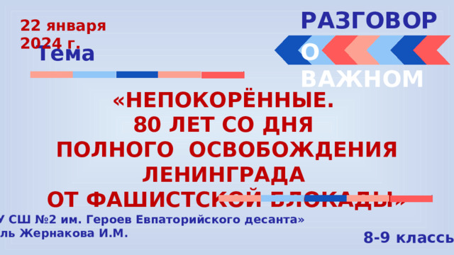 РАЗГОВОРЫ  22 января 2024 г. О ВАЖНОМ Тема «НЕПОКОРЁННЫЕ. 80 ЛЕТ СО ДНЯ ПОЛНОГО ОСВОБОЖДЕНИЯ ЛЕНИНГРАДА ОТ ФАШИСТСКОЙ БЛОКАДЫ» « МБОУ СШ №2 им. Героев Евпаторийского десанта» Учитель Жернакова И.М. 8-9 классы 