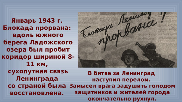 Январь 1943 г. Блокада прорвана: вдоль южного берега Ладожского озера был пробит коридор шириной 8-11 км, сухопутная связь Ленинграда со страной была восстановлена. В битве за Ленинград наступил перелом. Замысел врага задушить голодом защитников и жителей города окончательно рухнул. 