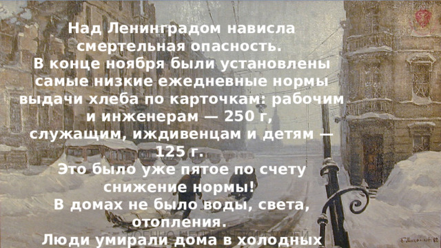 Над Ленинградом нависла смертельная опасность. В конце ноября были установлены самые низкие ежедневные нормы выдачи хлеба по карточкам: рабочим и инженерам — 250 г, служащим, иждивенцам и детям — 125 г. Это было уже пятое по счету снижение нормы! В домах не было воды, света, отопления. Люди умирали дома в холодных квартирах, на работе, на улицах, в очередях за хлебом. 