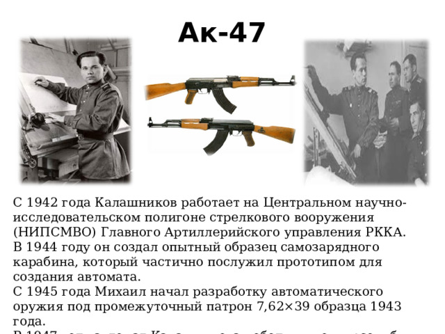 Ак-47 С 1942 года Калашников работает на Центральном научно-исследовательском полигоне стрелкового вооружения (НИПСМВО) Главного Артиллерийского управления РККА. В 1944 году он создал опытный образец самозарядного карабина, который частично послужил прототипом для создания автомата. С 1945 года Михаил начал разработку автоматического оружия под промежуточный патрон 7,62×39 образца 1943 года. В 1947 году автомат Калашникова победил в конкурсе и был принят на вооружение. 