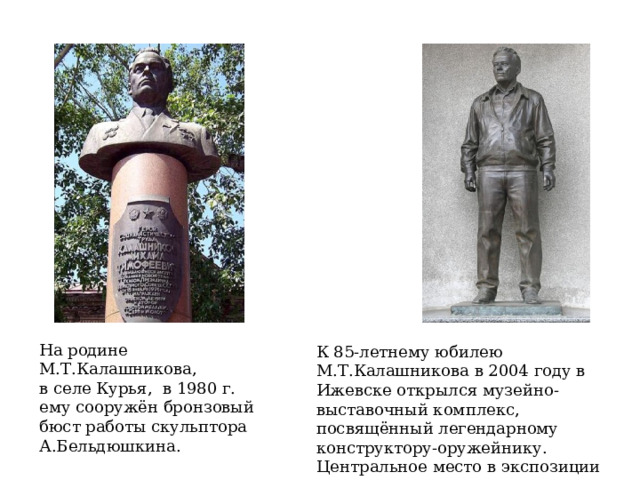 На родине М.Т.Калашникова, в селе Курья, в 1980 г. ему сооружён бронзовый бюст работы скульптора А.Бельдюшкина. К 85-летнему юбилею М.Т.Калашникова в 2004 году в Ижевске открылся музейно-выставочный комплекс, посвящённый легендарному конструктору-оружейнику. Центральное место в экспозиции занял памятник конструктору скульптора В.Курочкина. 