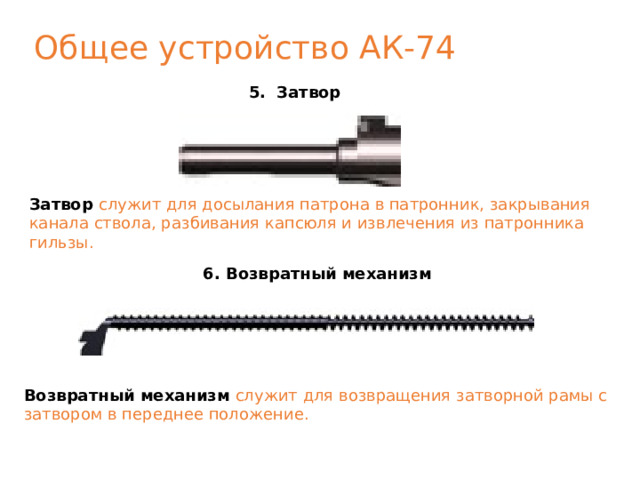 Общее устройство АК-74 5. Затвор Затвор служит для досылания патрона в патронник, закрывания канала ствола, разбивания капсюля и извлечения из патронника гильзы. 6. Возвратный механизм Возвратный механизм  служит для возвращения затворной рамы с затвором в переднее положение. 