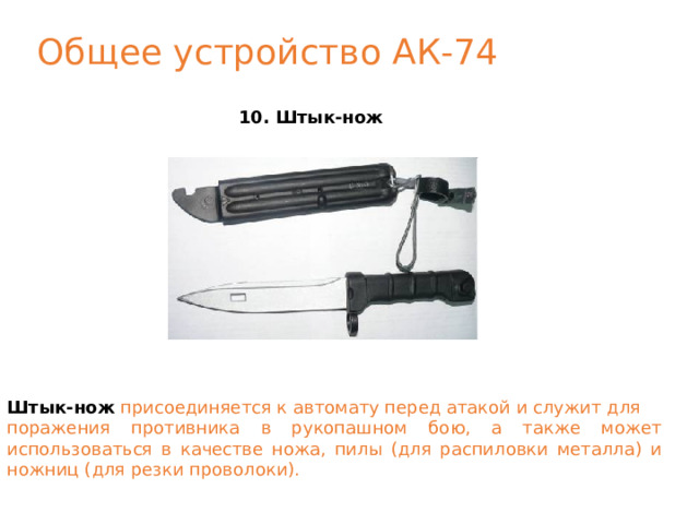 Общее устройство АК-74 10. Штык-нож Штык-нож  присоединяется к автомату перед атакой и служит для поражения противника в рукопашном бою, а также может использоваться в качестве ножа, пилы (для распиловки металла) и ножниц (для резки проволоки). 