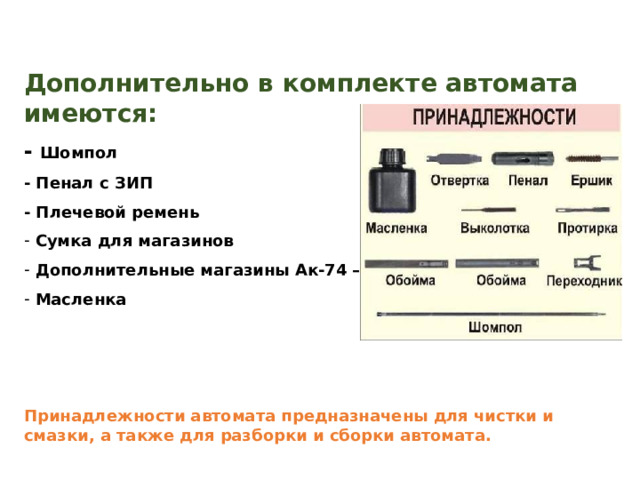 Дополнительно в комплекте автомата имеются: - Шомпол - Пенал с ЗИП - Плечевой ремень  Сумка для магазинов  Дополнительные магазины Ак-74 – 3 шт  Масленка    Принадлежности автомата предназначены для чистки и смазки, а также для разборки и сборки автомата. 