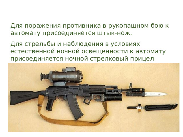 Для поражения противника в рукопашном бою к автомату присоединяется штык-нож. Для стрельбы и наблюдения в условиях естественной ночной освещенности к автомату присоединяется ночной стрелковый прицел универсальный НСПУ. 