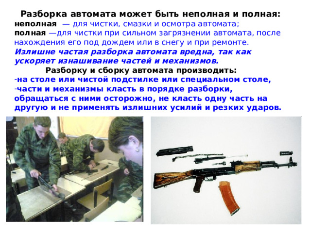 Разборка автомата может быть неполная и полная: неполная  — для чистки, смазки и осмотра автомата; полная —для чистки при сильном загрязнении автомата, после нахождения его под дождем или в снегу и при ремонте.  Излишне частая разборка автомата вредна, так как ускоряет изнашивание частей и механизмов.  Разборку и сборку автомата производить: на столе или чистой подстилке или специальном столе, части и механизмы класть в порядке разборки, обращаться с ними осторожно, не класть одну часть на другую и не применять излишних усилий и резких ударов. 