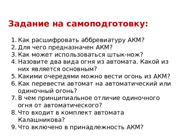 Задание на самоподготовку: 1.  Как расшифровать аббревиатуру АКМ? 2.  Для чего предназначен АКМ? 3.  Как может использоваться штык-нож? 4.  Назовите два вида огня из автомата. Какой из них является основным? 5.  Какими очередями можно вести огонь из АКМ? 6.  Как перевести автомат на автоматический или одиночный огонь? 7.  В чем принципиальное отличие одиночного огня от автоматического? 8.  Что входит в комплект автомата Калашникова? 9.  Что включено в принадлежность АКМ? 