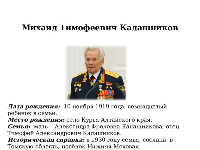 Михаил Тимофеевич Калашников Дата рождения: 10 ноября 1919 года, семнадцатый ребенок в семье. Место рождения: село Курья Алтайского края. Семья: мать - Александра Фроловна Калашникова, отец - Тимофей Александрович Калашников. Историческая справка: в 1930 году семья, сослана в Томскую область, посёлок Нижняя Моховая. 