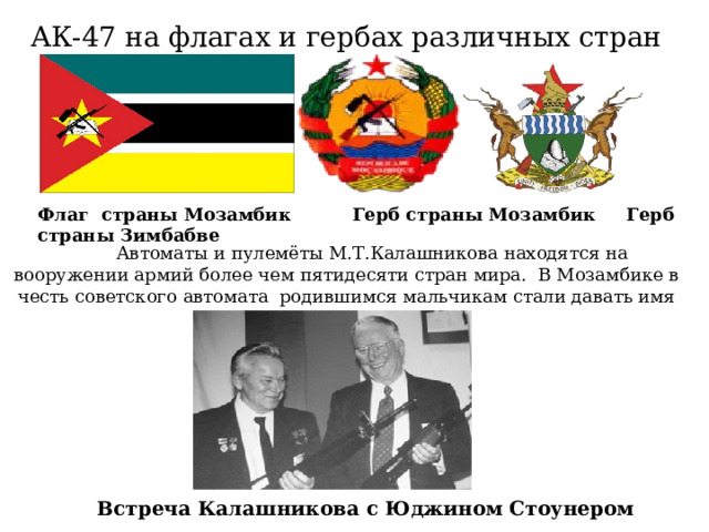 АК-47 на флагах и гербах различных стран Флаг страны Мозамбик Герб страны Мозамбик Герб страны Зимбабве  Автоматы и пулемёты М.Т.Калашникова находятся на вооружении армий более чем пятидесяти стран мира. В Мозамбике в честь советского автомата родившимся мальчикам стали давать имя «Калаш». Встреча Калашникова с Юджином Стоунером 