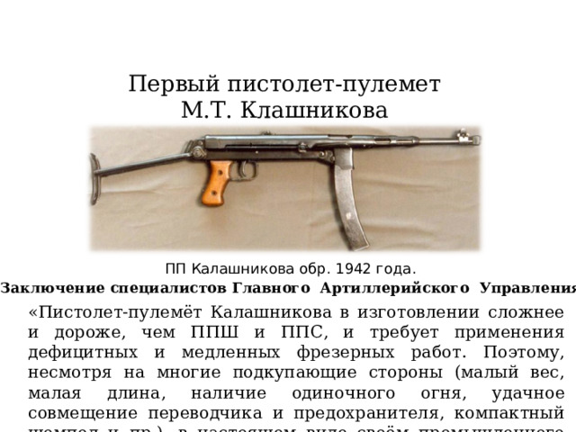 Первый пистолет-пулемет М.Т. Клашникова ПП Калашникова обр. 1942 года. Заключение специалистов Главного Артиллерийского Управления РККА «Пистолет-пулемёт Калашникова в изготовлении сложнее и дороже, чем ППШ и ППС, и требует применения дефицитных и медленных фрезерных работ. Поэтому, несмотря на многие подкупающие стороны (малый вес, малая длина, наличие одиночного огня, удачное совмещение переводчика и предохранителя, компактный шомпол и пр.), в настоящем виде своём промышленного интереса не представляет…»  
