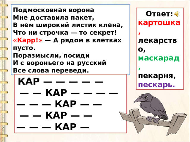 Подмосковная ворона   Мне доставила пакет,   В нем широкий листик клена,   Что ни строчка — то секрет! «Карр!» — А рядом в клетках пусто.  Поразмысли, посиди  И с вороньего на русский  Все слова переведи.  Ответ: картошка, лекарство, маскарад, пекарня, пескарь.   КАР — — — — —  — — КАР — — — — — — — КАР — —  — — КАР — — — — — КАР — 