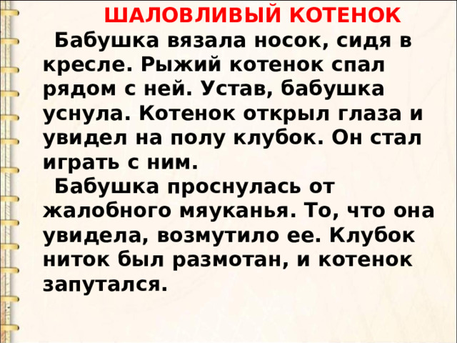  ШАЛОВЛИВЫЙ КОТЕНОК Бабушка вязала носок, сидя в кресле. Рыжий котенок спал рядом с ней. Устав, бабушка уснула. Котенок открыл глаза и увидел на полу клубок. Он стал играть с ним. Бабушка проснулась от жалобного мяуканья. То, что она увидела, возмутило ее. Клубок ниток был размотан, и котенок запутался. 