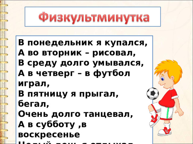 В понедельник я купался, А во вторник – рисовал, В среду долго умывался, А в четверг – в футбол играл, В пятницу я прыгал, бегал, Очень долго танцевал, А в субботу ,в воскресенье Целый день я отдыхал. 