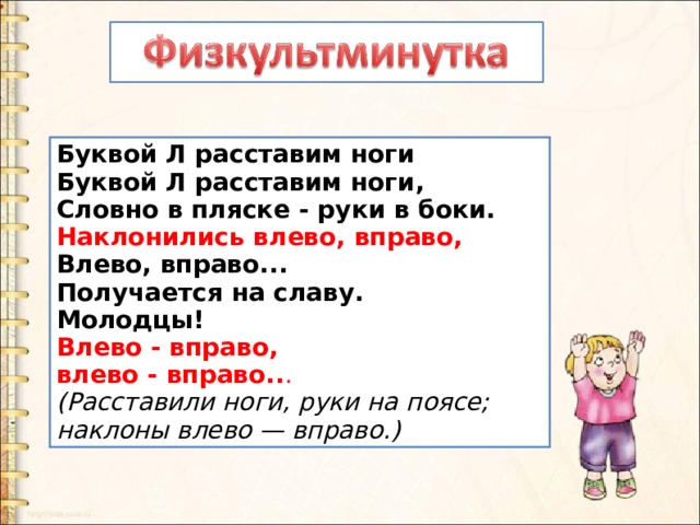 Буквой Л расставим ноги   Буквой Л расставим ноги,   Словно в пляске - руки в боки.    Наклонились влево, вправо,    Влево, вправо...   Получается на славу.   Молодцы!   Влево - вправо,   влево - вправо.. .   (Расставили ноги, руки на поясе; наклоны влево — вправо.) 