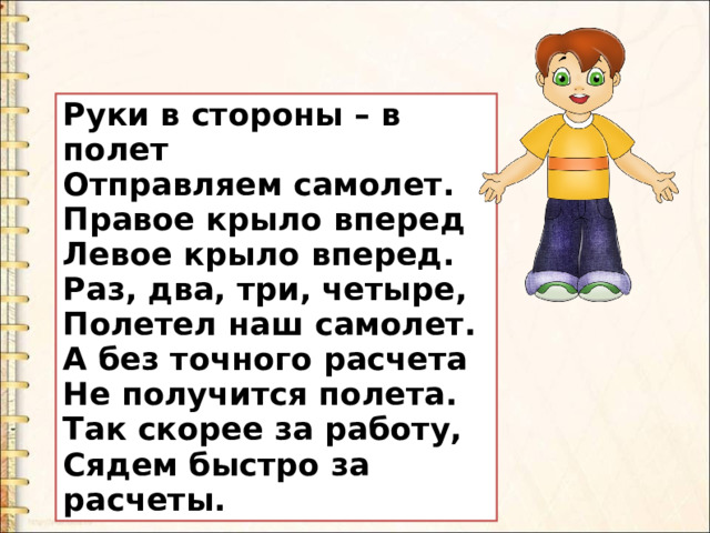 Руки в стороны – в полет Отправляем самолет. Правое крыло вперед Левое крыло вперед. Раз, два, три, четыре,  Полетел наш самолет. А без точного расчета Не получится полета. Так скорее за работу,  Сядем быстро за расчеты. 