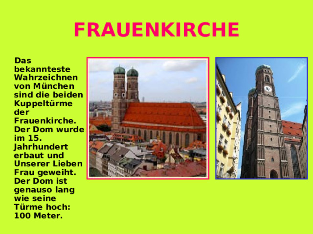 FRAUENKIRCHE  Das bekannteste Wahrzeichnen von München sind die beiden Kuppeltürme der Frauenkirche. Der Dom wurde im 15. Jahrhundert erbaut und Unserer Lieben Frau geweiht. Der Dom ist genauso lang wie seine Türme hoch : 100 Meter.  