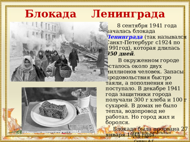 Блокада Ленинграда   8 сентября 1941 года началась блокада Ленинграда  (так назывался Санкт-Петербург с1924 по 1991год), которая длилась 950 дней .  В окруженном городе осталось около двух миллионов человек. Запасы продовольствия быстро таяли, а пополнения не поступало. В декабре 1941 года защитники города получали 300 г хлеба и 100 г сухарей. В домах не было тепла, водопровод не работал. Но город жил и боролся.  Блокада была прорвана 27 января 1944 года. Учитель начальных классов  Сиваш А.Г. 