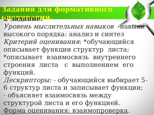 Задания для формативного оценивания. 2 задание. Уровень мыслительных навыков -навыки высокого порядка: анализ и синтез Критерий оценивания : *обучающийся описывает функции структур листа; *описывает взаимосвязь внутреннего строения листа с выполнением его функций. Дескрипторы: - обучающийся выбирает 5-6 структур листа и записывает функции;  - объясняет взаимосвязь между структурой листа и его функцией. Форма оценивания: взаимопроверка . 