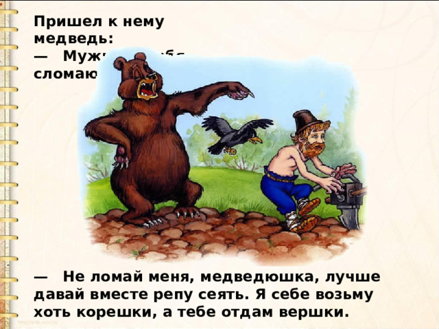Пришел к нему медведь:  — Мужик, я тебя сломаю . —  Не ломай меня, медведюшка, лучше давай вместе репу сеять. Я себе возьму хоть корешки, а тебе отдам вершки. 