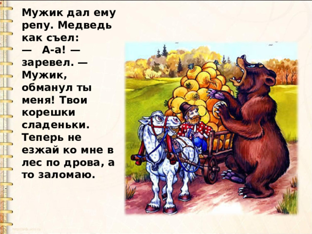 Мужик дал ему репу. Медведь как съел:  — А-а! — заревел. — Мужик, обманул ты меня! Твои корешки сладеньки. Теперь не езжай ко мне в лес по дрова, а то заломаю. 