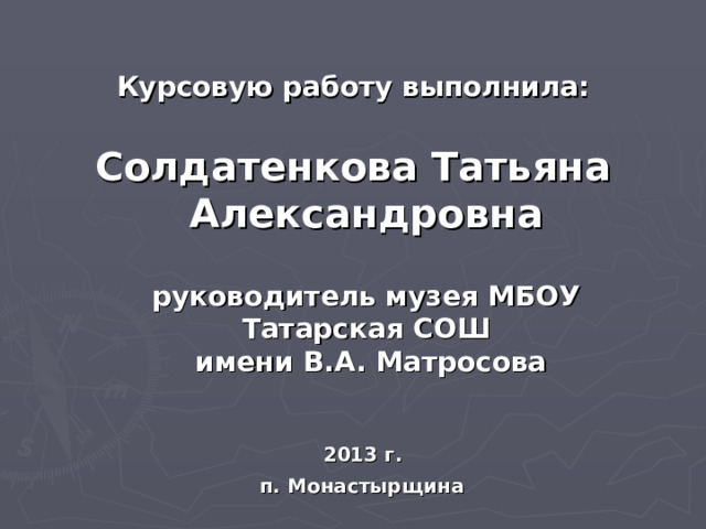  Курсовую работу выполнила:   Солдатенкова Татьяна Александровна   руководитель музея МБОУ Татарская СОШ  имени В.А. Матросова    2013 г.  п. Монастырщина  