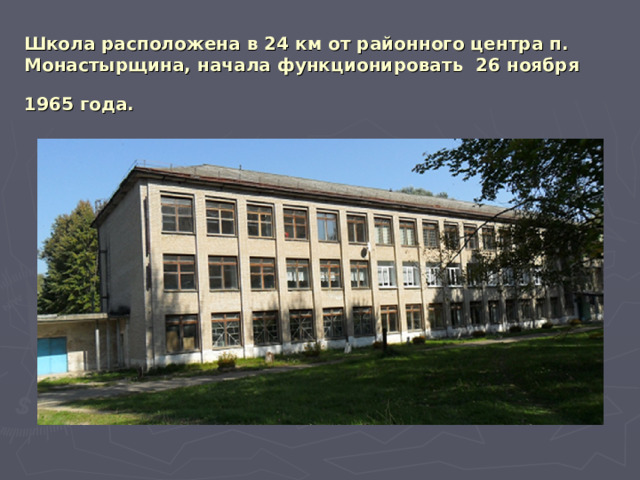 Школа расположена в 24 км от районного центра п. Монастырщина, начала функционировать 26 ноября 1965 года.  