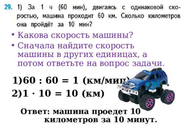 Какова скорость машины? Сначала найдите скорость машины в других единицах, а потом ответьте на вопрос задачи. 60 : 60 = 1 (км/мин) 1 · 10 = 10 (км) Ответ: машина проедет 10 километров за 10 минут. 