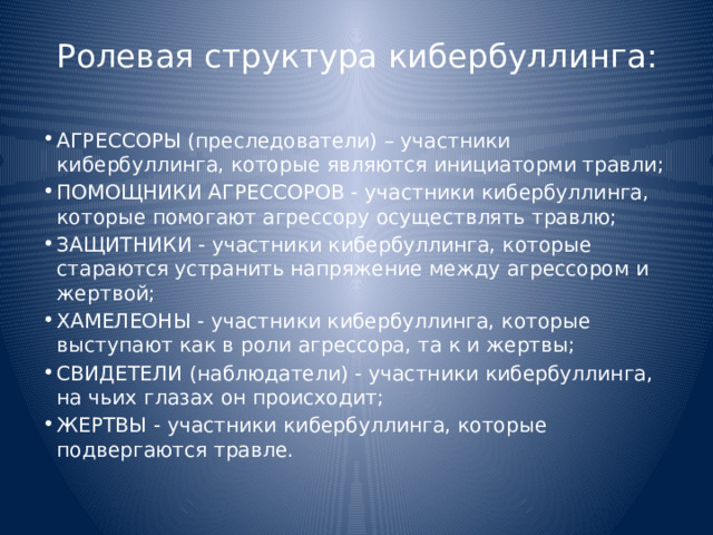 Ролевая структура кибербуллинга: АГРЕССОРЫ (преследователи) – участники кибербуллинга, которые являются инициаторми травли; ПОМОЩНИКИ АГРЕССОРОВ - участники кибербуллинга, которые помогают агрессору осуществлять травлю; ЗАЩИТНИКИ - участники кибербуллинга, которые стараются устранить напряжение между агрессором и жертвой; ХАМЕЛЕОНЫ - участники кибербуллинга, которые выступают как в роли агрессора, та к и жертвы; СВИДЕТЕЛИ (наблюдатели) - участники кибербуллинга, на чьих глазах он происходит; ЖЕРТВЫ - участники кибербуллинга, которые подвергаются травле. 