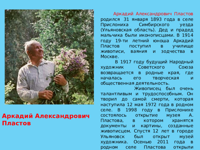  Аркадий Александрович Пластов родился  31 января 1893 года в селе Прислониха Симбирского уезда (Ульяновская область). Дед и прадед мальчика были иконописцами. В 1914 году 19-ти летний юноша Аркадий Пластов поступил в училище живописи, ваяния и зодчества в Москве.  В 1917 году будущий Народный художник Советского Союза возвращается в родные края, где началась его творческая и общественная деятельность.  Живописец был очень талантливым и трудоспособным. Он творил до самой смерти, которая наступила 12 мая 1972 года в родном селе. В 1998 году в Прислонихе состоялось открытие музея А. Пластова, в котором хранятся документы и картины, созданные живописцем. Спустя 12 лет в городе Ульяновск был открыт музей художника. Осенью 2011 года в родном селе Пластова открыли памятник именитому живописцу, который стал результатом совместного творчества  молодого скульптора А. Свиязова и внука именитого мастера кисти Н. Пластова. Аркадий Александрович Пластов  