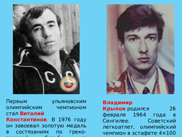 Первым ульяновским олимпийским чемпионом стал  Виталий Константинов . В 1976 году он завоевал золотую медаль в состязаниях по греко-римской борьбе на Олимпиаде в Монреале. Владимир Крылов  родился 26 февраля 1964 года в Сенгилее. Советский легкоатлет, олимпийский чемпион в эстафете 4×100 метров, заслуженный мастер спорта. 