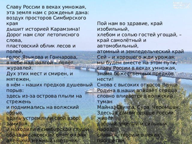 Славу России в веках умножая,  эта земля нам с рожденья дана:  воздух просторов Симбирского края  дышит историей Карамзина!  Дорог нам слог летописного слова,  пластовский облик лесов и полей,  голос Языкова и Гончарова‚  в небе над Волгой – полёт журавлей. Дух этих мест и смирен, и мятежен,  в нём – наших предков душевный порыв:  здесь из-за острова плыли на стрежень  и поднимались на волжский обрыв,  вдаль устремляли свой взор, замирая,  и находили в симбирской глуши  образ аксаковский отчего края  аленький нежный цветочек души… Пой нам во здравие, край изобильный,  хлебом и солью гостей угощай, –  край самолётный и автомобильный,  атомный и земледельческий край Сей – и хорошего жди урожая:  мы будем вместе на этом пути,  славу России в веках умножая,  знамя божественных предков нести! Снова с высоких откосов Венца  Родина в наши впадает сердца,  словно вливается в волжский туман  Майна, Свияга, Сура, Черемшан.  Здесь, в самом сердце России, живёт  добрый, умелый и сильный народ:  славься, твори и в веках процветай,  край наш Симбирский, чарующий край Николай Марянин 