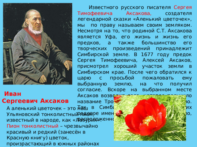  Известного русского писателя Сергея Тимофеевича Аксакова, создателя легендарной сказки «Аленький цветочек», мы по праву называем своим земляком. Несмотря на то, что родиной С.Т. Аксакова является Уфа, его жизнь и жизнь его предков, а также большинство его творческих произведений принадлежит Симбирской земле. В 1677 году предок Сергея Тимофеевича, Алексей Аксаков, присмотрел хороший участок земли в Симбирском крае. После чего обратился к царю с просьбой пожаловать ему выбранную землю, на что получил согласие. Вскоре на выбранном месте Аксаков возводит село, которое получило название Троицкое или Старое Аксаково. Так в Симбирском крае появилось их родовое имение. Ныне это село Аксаково, расположенное в Майнском районе.  Иван Сергеевич Аксаков   А аленький цветочек – это наш Ульяновский тонколистный пион, известный в народе, как «Лазурик». Пион тонколистный – чрезвычайно красивый и редкий (занесён в Красную книгу) цветок, произрастающий в южных районах Ульяновской области. 