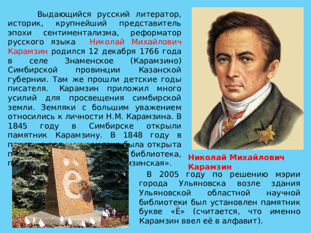 Николай Михайлович Карамзин  Выдающийся русский литератор, историк, крупнейший представитель эпохи сентиментализма, реформатор русского языка Николай Михайлович Карамзин родился 12 декабря 1766 года в селе Знаменское (Карамзино) Симбирской провинции Казанской губернии. Там же прошли детские годы писателя.  Карамзин приложил много усилий для просвещения симбирской земли. Земляки с большим уважением относились к личности Н.М. Карамзина. В 1845 году в Симбирске открыли памятник Карамзину. В 1848 году в память о великом земляке была открыта первая публичная библиотека, получившая название «Карамзинская».  В 2005 году по решению мэрии города Ульяновска возле здания Ульяновской областной научной библиотеки был установлен памятник букве «Ё» (считается, что именно Карамзин ввел её в алфавит). 