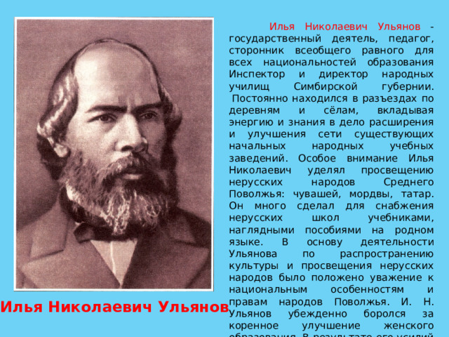  Илья Николаевич Ульянов - государственный деятель, педагог, сторонник всеобщего равного для всех национальностей образования Инспектор и директор народных училищ Симбирской губернии.  Постоянно находился в разъездах по деревням и сёлам, вкладывая энергию и знания в дело расширения и улучшения сети существующих начальных народных учебных заведений. Особое внимание Илья Николаевич уделял просвещению нерусских народов Среднего Поволжья: чувашей, мордвы, татар. Он много сделал для снабжения нерусских школ учебниками, наглядными пособиями на родном языке. В основу деятельности Ульянова по распространению культуры и просвещения нерусских народов было положено уважение к национальным особенностям и правам народов Поволжья. И. Н. Ульянов убежденно боролся за коренное улучшение женского образования. В результате его усилий количество девочек в школах Симбирской губернии удвоилось. Илья Николаевич Ульянов 