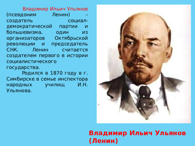  Владимир Ильич Ульянов (псевдоним Ленин) – создатель социал-демократической партии и большевизма, один из организаторов Октябрьской революции и председатель СНК. Ленин считается создателем первого в истории социалистического государства.  Родился в 1870 году в г. Симбирске в семье инспектора народных училищ И.Н. Ульянова. Владимир Ильич Ульянов (Ленин) 