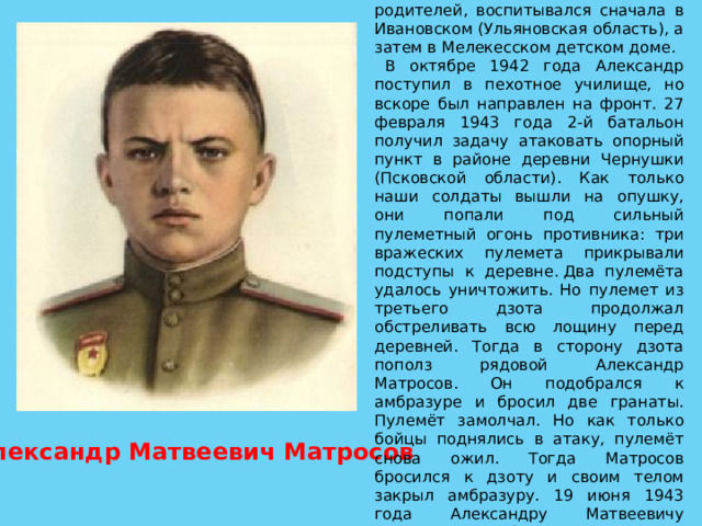  Александр Матросов родился 5 февраля 1924 года. Рано лишился родителей, воспитывался сначала в Ивановском (Ульяновская область), а затем в Мелекесском детском доме. В октябре 1942 года Александр поступил в пехотное училище, но вскоре был направлен на фронт. 27 февраля 1943 года 2-й батальон получил задачу атаковать опорный пункт в районе деревни Чернушки (Псковской области). Как только наши солдаты вышли на опушку, они попали под сильный пулеметный огонь противника: три вражеских пулемета прикрывали подступы к деревне. Два пулемёта удалось уничтожить. Но пулемет из третьего дзота продолжал обстреливать всю лощину перед деревней. Тогда в сторону дзота пополз рядовой Александр Матросов. Он подобрался к амбразуре и бросил две гранаты. Пулемёт замолчал. Но как только бойцы поднялись в атаку, пулемёт снова ожил. Тогда Матросов бросился к дзоту и своим телом закрыл амбразуру. 19 июня 1943 года Александру Матвеевичу Матросову было посмертно присвоено звание Героя Советского Союза. Александр Матвеевич Матросов 