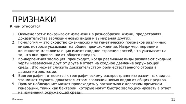 Признаки К ним относятся: Окаменелости: показывают изменения в разнообразии жизни, предоставляя доказательства эволюции новых видов и вымирания других. Гомология — это сходство физических или генетических признаков различных видов, которые указывают на общее происхождение. Например, передние конечности млекопитающих имеют сходное строение костей, что указывает на то, что они произошли от общего предка. Конвергентная эволюция: происходит, когда различные виды развивают сходные черты независимо друг от друга в ответ на сходное давление окружающей среды. Это может служить доказательством роли естественного отбора в движении эволюции. Биогеография: относится к географическому распространению различных видов, что может служить доказательством эволюции новых видов от общих предков. Прямое наблюдение: может происходить у организмов с коротким временем генерации, таких как бактерии, которые могут быстро эволюционировать в ответ на изменения окружающей среды. Признаки 11 11 