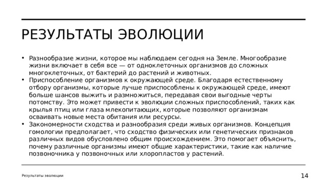 Результаты эволюции Разнообразие жизни, которое мы наблюдаем сегодня на Земле. Многообразие жизни включает в себя все — от одноклеточных организмов до сложных многоклеточных, от бактерий до растений и животных. Приспособление организмов к окружающей среде. Благодаря естественному отбору организмы, которые лучше приспособлены к окружающей среде, имеют больше шансов выжить и размножиться, передавая свои выгодные черты потомству. Это может привести к эволюции сложных приспособлений, таких как крылья птиц или глаза млекопитающих, которые позволяют организмам осваивать новые места обитания или ресурсы. Закономерности сходства и разнообразия среди живых организмов. Концепция гомологии предполагает, что сходство физических или генетических признаков различных видов обусловлено общим происхождением. Это помогает объяснить, почему различные организмы имеют общие характеристики, такие как наличие позвоночника у позвоночных или хлоропластов у растений. Результаты эволюции 11 11 