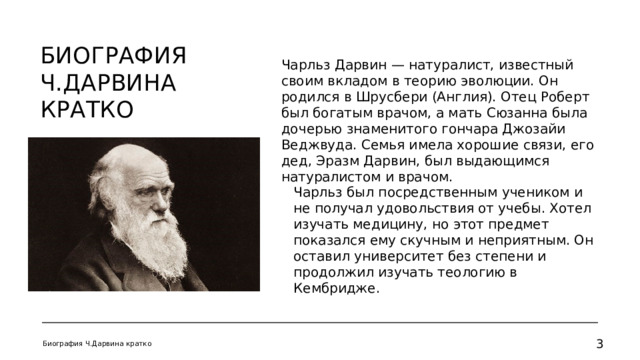 Биография Ч.Дарвина кратко Чарльз Дарвин — натуралист, известный своим вкладом в теорию эволюции. Он родился в Шрусбери (Англия). Отец Роберт был богатым врачом, а мать Сюзанна была дочерью знаменитого гончара Джозайи Веджвуда. Семья имела хорошие связи, его дед, Эразм Дарвин, был выдающимся натуралистом и врачом. Чарльз был посредственным учеником и не получал удовольствия от учебы. Хотел изучать медицину, но этот предмет показался ему скучным и неприятным. Он оставил университет без степени и продолжил изучать теологию в Кембридже. Биография Ч.Дарвина кратко   