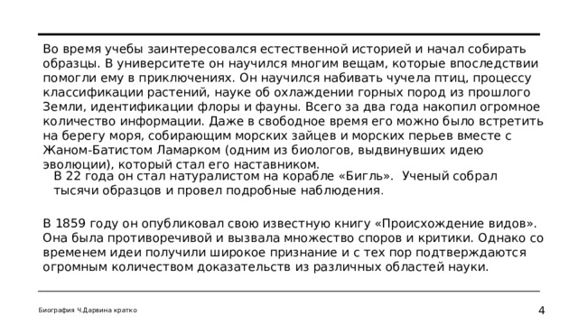 Во время учебы заинтересовался естественной историей и начал собирать образцы. В университете он научился многим вещам, которые впоследствии помогли ему в приключениях. Он научился набивать чучела птиц, процессу классификации растений, науке об охлаждении горных пород из прошлого Земли, идентификации флоры и фауны. Всего за два года накопил огромное количество информации. Даже в свободное время его можно было встретить на берегу моря, собирающим морских зайцев и морских перьев вместе с Жаном-Батистом Ламарком (одним из биологов, выдвинувших идею эволюции), который стал его наставником. В 22 года он стал натуралистом на корабле «Бигль». Ученый собрал тысячи образцов и провел подробные наблюдения . В 1859 году он опубликовал свою известную книгу «Происхождение видов». Она была противоречивой и вызвала множество споров и критики. Однако со временем идеи получили широкое признание и с тех пор подтверждаются огромным количеством доказательств из различных областей науки. Биография Ч.Дарвина кратко   