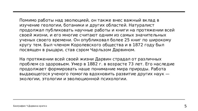 Помимо работы над эволюцией, он также внес важный вклад в изучение геологии, ботаники и других областей. Натуралист продолжал публиковать научные работы и книги на протяжении всей своей жизни, и его многие считают одним из самых значительных ученых своего времени. Он опубликовал более 25 книг по широкому кругу тем. Был членом Королевского общества и в 1872 году был посвящен в рыцари, став сэром Чарльзом Дарвином. На протяжении всей своей жизни Дарвин страдал от различных проблем со здоровьем. Умер в 1882 г. в возрасте 73 лет. Его наследие продолжает формировать наше понимание мира природы. Работа выдающегося ученого помогла вдохновить развитие других наук — экологии, этологии и эволюционной психологии. Биография Ч.Дарвина кратко   