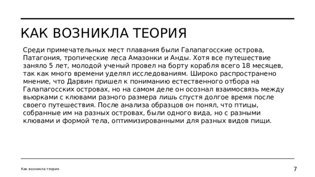 Как возникла теория Среди примечательных мест плавания были Галапагосские острова, Патагония, тропические леса Амазонки и Анды. Хотя все путешествие заняло 5 лет, молодой ученый провел на борту корабля всего 18 месяцев, так как много времени уделял исследованиям. Широко распространено мнение, что Дарвин пришел к пониманию естественного отбора на Галапагосских островах, но на самом деле он осознал взаимосвязь между вьюрками с клювами разного размера лишь спустя долгое время после своего путешествия. После анализа образцов он понял, что птицы, собранные им на разных островах, были одного вида, но с разными клювами и формой тела, оптимизированными для разных видов пищи. Как возникла теория   