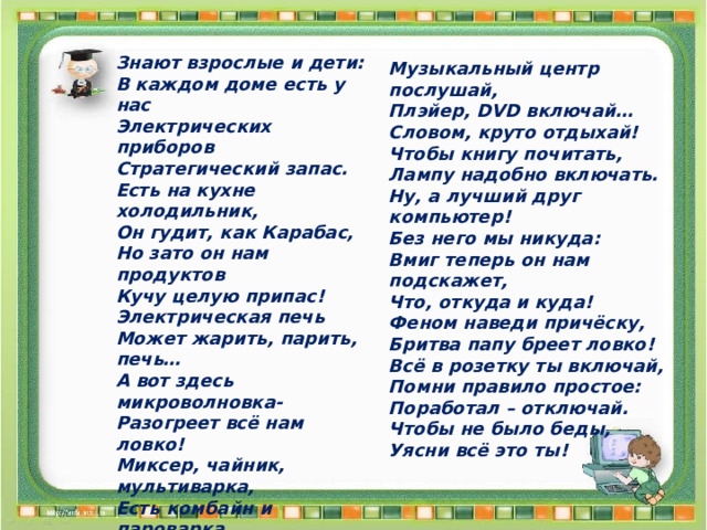 Знают взрослые и дети: В каждом доме есть у нас Электрических приборов Стратегический запас. Есть на кухне холодильник, Он гудит, как Карабас, Но зато он нам продуктов Кучу целую припас! Электрическая печь Может жарить, парить, печь… А вот здесь микроволновка- Разогреет всё нам ловко! Миксер, чайник, мультиварка, Есть комбайн и пароварка… Бельё выгладит утюг, Он чистюлям лучший друг! Пылесос теперь бери- Насорил - всё убери! Поработал – отдохни: Телевизор посмотри, Музыкальный центр послушай, Плэйер, DVD включай… Словом, круто отдыхай! Чтобы книгу почитать, Лампу надобно включать. Ну, а лучший друг компьютер! Без него мы никуда: Вмиг теперь он нам подскажет, Что, откуда и куда! Феном наведи причёску, Бритва папу бреет ловко! Всё в розетку ты включай, Помни правило простое: Поработал – отключай. Чтобы не было беды, Уясни всё это ты! 