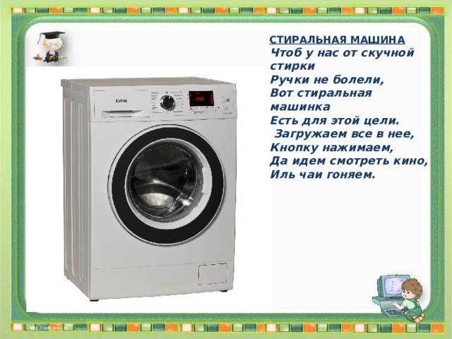 СТИРАЛЬНАЯ МАШИНА Чтоб у нас от скучной стирки Ручки не болели, Вот стиральная машинка Есть для этой цели.  Загружаем все в нее, Кнопку нажимаем, Да идем смотреть кино, Иль чаи гоняем. 