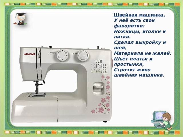 Швейная машинка. У неё есть свои фаворитки: Ножницы, иголки и нитки. Сделал выкройку и шей, Материала не жалей. Шьёт платья и простынки, Строчит живо швейная машинка. 