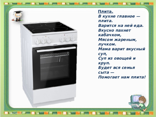 Плита. В кухне главное — плита. Варится на ней еда. Вкусно пахнет кабачком, Мясом жареным, лучком. Мама варит вкусный суп, Суп из овощей и круп. Будет вся семья сыта — Помогает нам плита! 
