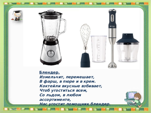 Блендер. Измельчит, перемешает, В фарш, в пюре и в крем. Коктейли вкусные взбивает, Чтоб угоститься всем, Со льдом, в любом ассортименте, Нас угостит помощник блендер. 