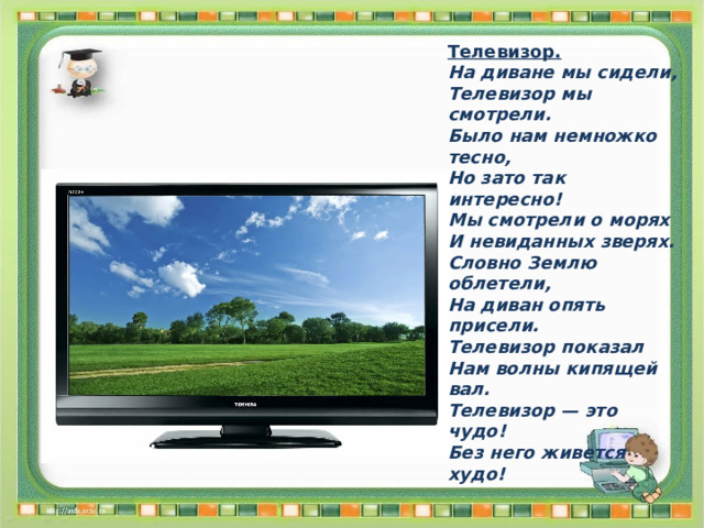 Телевизор. На диване мы сидели, Телевизор мы смотрели. Было нам немножко тесно, Но зато так интересно! Мы смотрели о морях И невиданных зверях. Словно Землю облетели, На диван опять присели. Телевизор показал Нам волны кипящей вал. Телевизор — это чудо! Без него живется худо! 