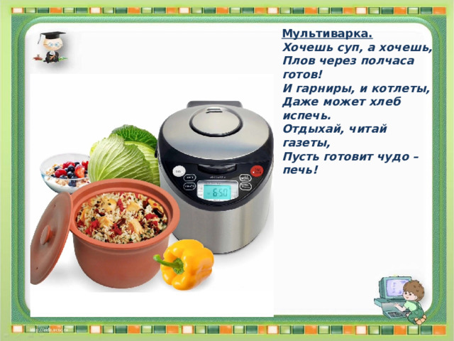 Мультиварка. Хочешь суп, а хочешь, Плов через полчаса готов! И гарниры, и котлеты, Даже может хлеб испечь. Отдыхай, читай газеты, Пусть готовит чудо – печь! 